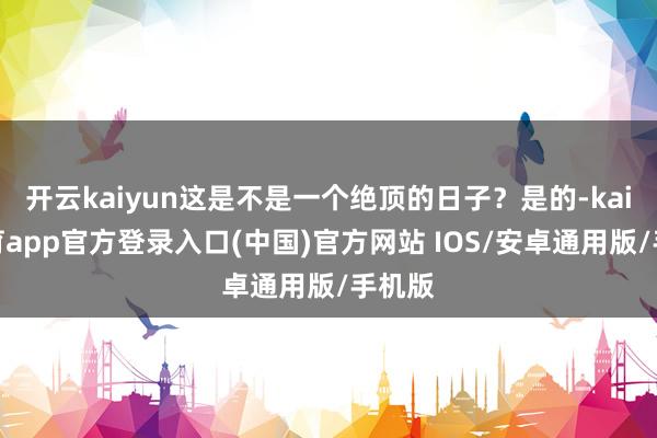 开云kaiyun这是不是一个绝顶的日子？是的-kai云体育app官方登录入口(中国)官方网站 IOS/安卓通用版/手机版